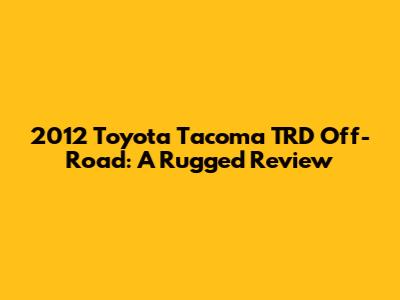 2012 Toyota Tacoma TRD Off-Road: A Rugged Review