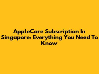 AppleCare Subscription In Singapore: Everything You Need To Know