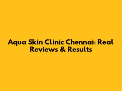 Aqua Skin Clinic Chennai: Real Reviews & Results