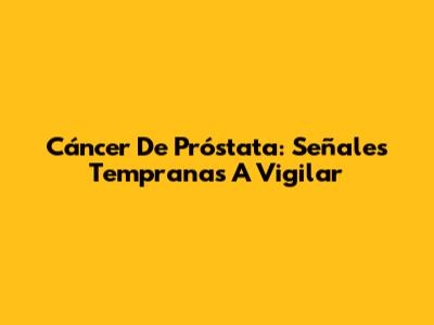 Cáncer De Próstata: Señales Tempranas A Vigilar