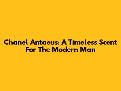 Chanel Antaeus: A Timeless Scent For The Modern Man