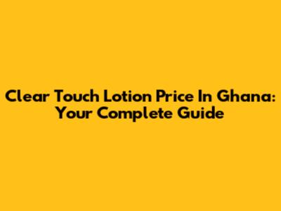 Clear Touch Lotion Price In Ghana: Your Complete Guide
