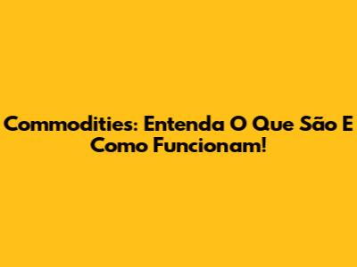 Commodities: Entenda O Que São E Como Funcionam!