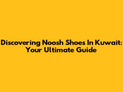 Discovering Noosh Shoes In Kuwait: Your Ultimate Guide