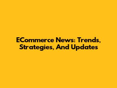 ECommerce News: Trends, Strategies, And Updates