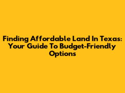 Finding Affordable Land In Texas: Your Guide To Budget-Friendly Options