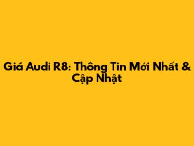 Giá Audi R8: Thông Tin Mới Nhất & Cập Nhật