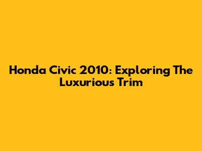 Honda Civic 2010: Exploring The Luxurious Trim