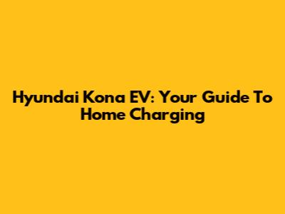 Hyundai Kona EV: Your Guide To Home Charging