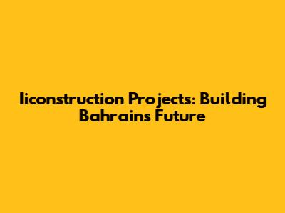 Iiconstruction Projects: Building Bahrain's Future