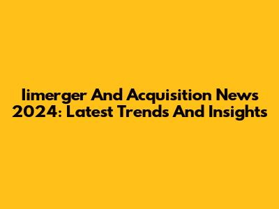Iimerger And Acquisition News 2024: Latest Trends And Insights