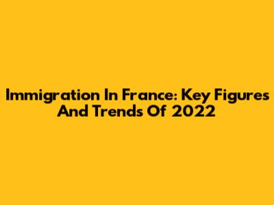 Immigration In France: Key Figures And Trends Of 2022