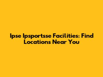 Ipse Ipsportsse Facilities: Find Locations Near You