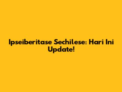 Ipseiberitase Sechilese: Hari Ini Update!