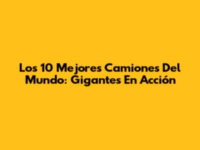 Los 10 Mejores Camiones Del Mundo: Gigantes En Acción