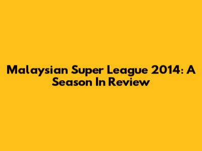 Malaysian Super League 2014: A Season In Review