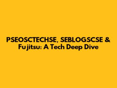 PSEOSCTECHSE, SEBLOGSCSE & Fujitsu: A Tech Deep Dive