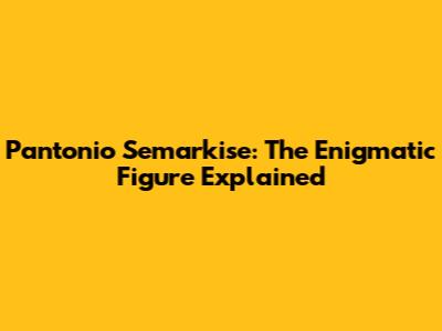 Pantonio Semarkise: The Enigmatic Figure Explained