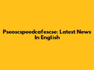 Pseoscspeedcafescse: Latest News In English