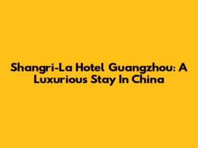 Shangri-La Hotel Guangzhou: A Luxurious Stay In China