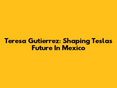 Teresa Gutierrez: Shaping Tesla's Future In Mexico