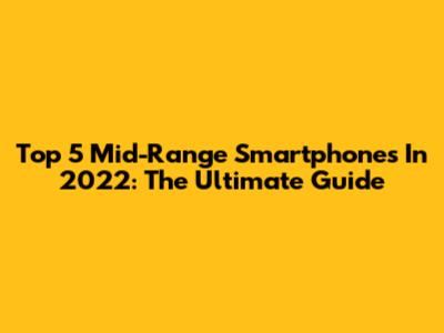 Top 5 Mid-Range Smartphones In 2022: The Ultimate Guide