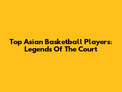 Top Asian Basketball Players: Legends Of The Court